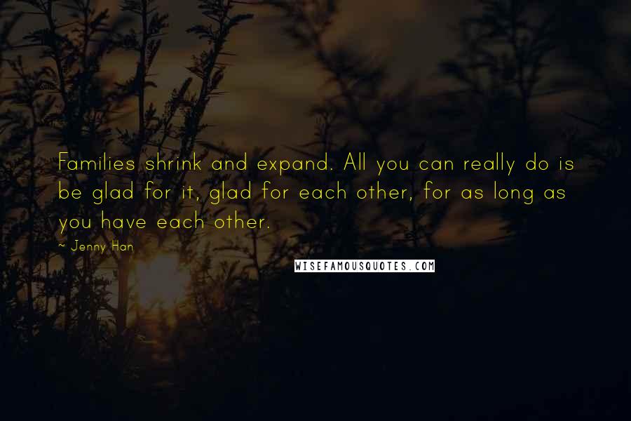 Jenny Han Quotes: Families shrink and expand. All you can really do is be glad for it, glad for each other, for as long as you have each other.