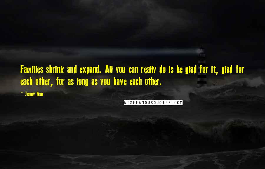 Jenny Han Quotes: Families shrink and expand. All you can really do is be glad for it, glad for each other, for as long as you have each other.