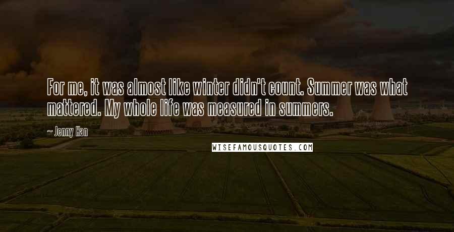 Jenny Han Quotes: For me, it was almost like winter didn't count. Summer was what mattered. My whole life was measured in summers.