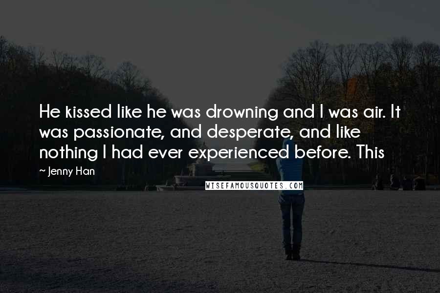 Jenny Han Quotes: He kissed like he was drowning and I was air. It was passionate, and desperate, and like nothing I had ever experienced before. This