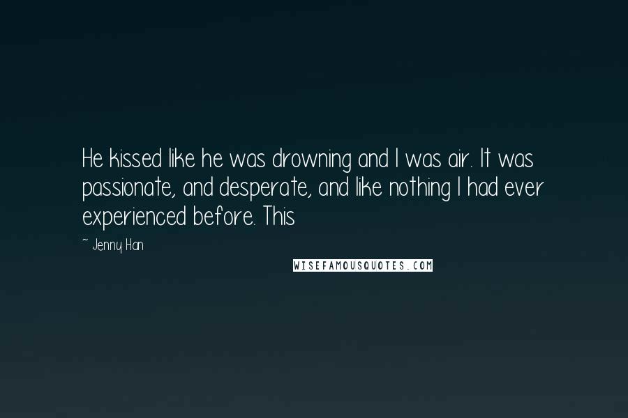 Jenny Han Quotes: He kissed like he was drowning and I was air. It was passionate, and desperate, and like nothing I had ever experienced before. This