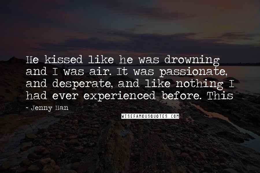 Jenny Han Quotes: He kissed like he was drowning and I was air. It was passionate, and desperate, and like nothing I had ever experienced before. This