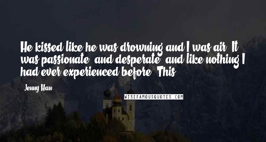 Jenny Han Quotes: He kissed like he was drowning and I was air. It was passionate, and desperate, and like nothing I had ever experienced before. This