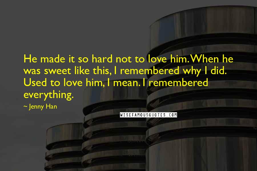 Jenny Han Quotes: He made it so hard not to love him. When he was sweet like this, I remembered why I did. Used to love him, I mean. I remembered everything.