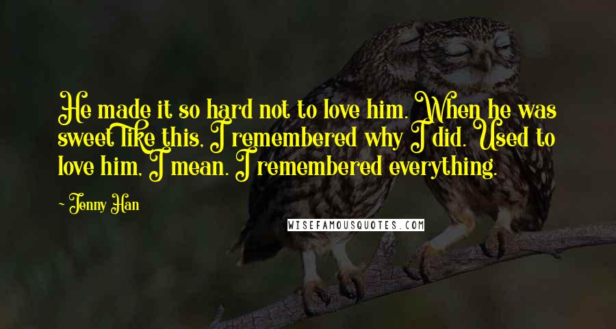 Jenny Han Quotes: He made it so hard not to love him. When he was sweet like this, I remembered why I did. Used to love him, I mean. I remembered everything.