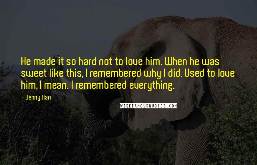 Jenny Han Quotes: He made it so hard not to love him. When he was sweet like this, I remembered why I did. Used to love him, I mean. I remembered everything.