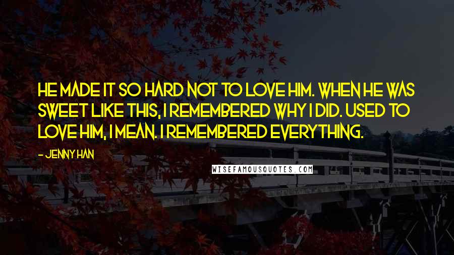 Jenny Han Quotes: He made it so hard not to love him. When he was sweet like this, I remembered why I did. Used to love him, I mean. I remembered everything.