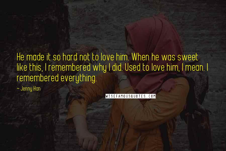 Jenny Han Quotes: He made it so hard not to love him. When he was sweet like this, I remembered why I did. Used to love him, I mean. I remembered everything.