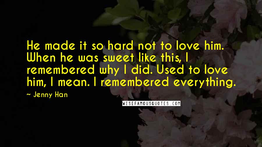 Jenny Han Quotes: He made it so hard not to love him. When he was sweet like this, I remembered why I did. Used to love him, I mean. I remembered everything.