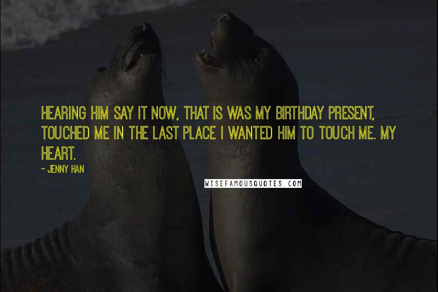 Jenny Han Quotes: Hearing him say it now, that is was my birthday present, touched me in the last place I wanted him to touch me. My heart.