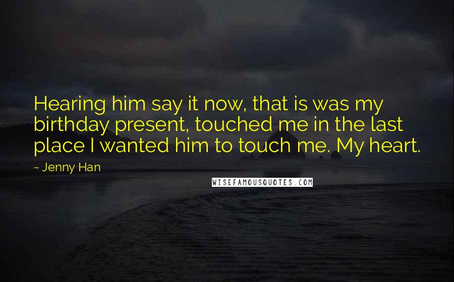 Jenny Han Quotes: Hearing him say it now, that is was my birthday present, touched me in the last place I wanted him to touch me. My heart.