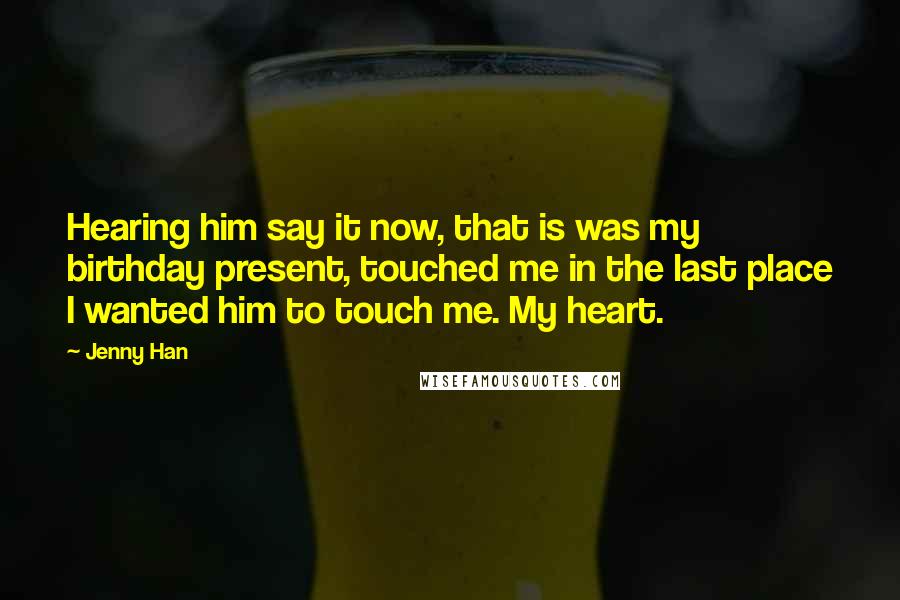 Jenny Han Quotes: Hearing him say it now, that is was my birthday present, touched me in the last place I wanted him to touch me. My heart.