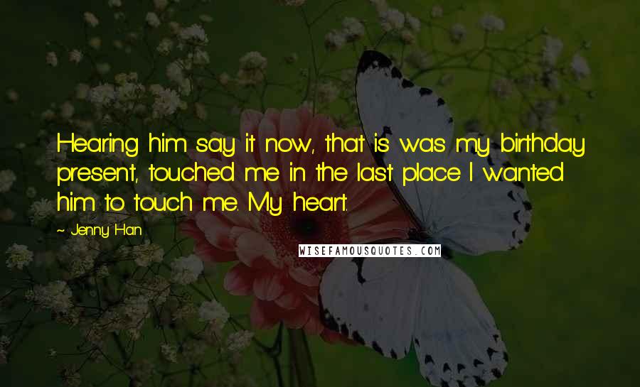 Jenny Han Quotes: Hearing him say it now, that is was my birthday present, touched me in the last place I wanted him to touch me. My heart.