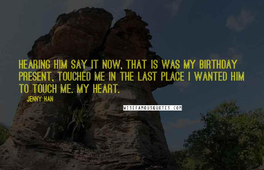 Jenny Han Quotes: Hearing him say it now, that is was my birthday present, touched me in the last place I wanted him to touch me. My heart.