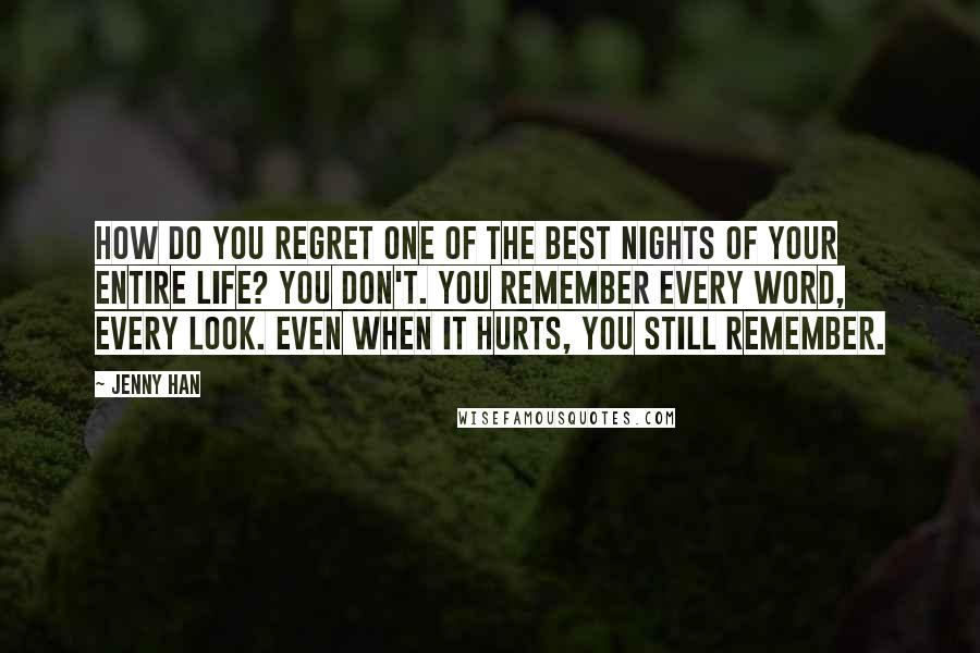 Jenny Han Quotes: How do you regret one of the best nights of your entire life? You don't. You remember every word, every look. Even when it hurts, you still remember.