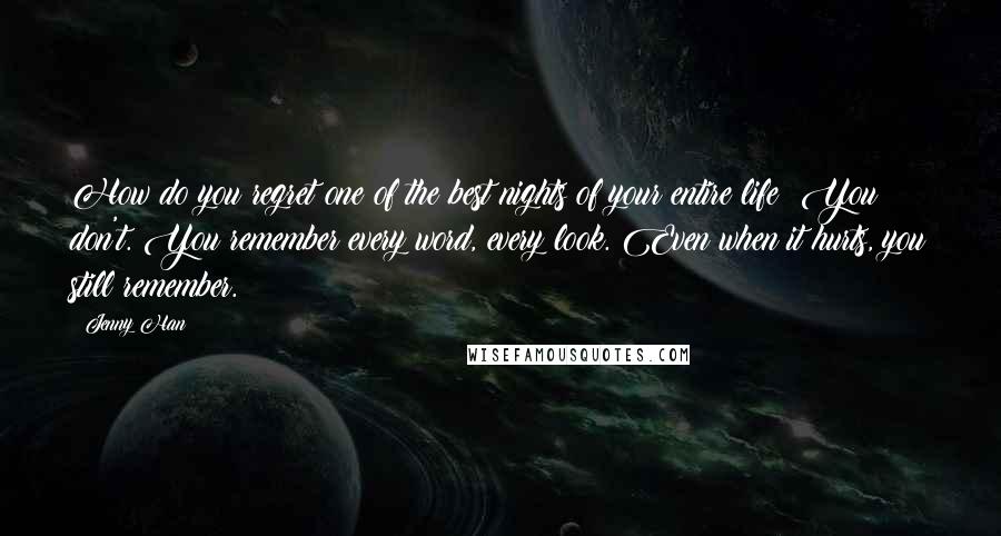 Jenny Han Quotes: How do you regret one of the best nights of your entire life? You don't. You remember every word, every look. Even when it hurts, you still remember.