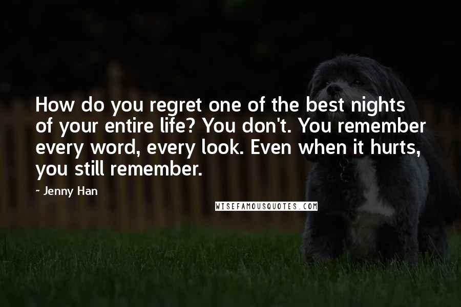 Jenny Han Quotes: How do you regret one of the best nights of your entire life? You don't. You remember every word, every look. Even when it hurts, you still remember.