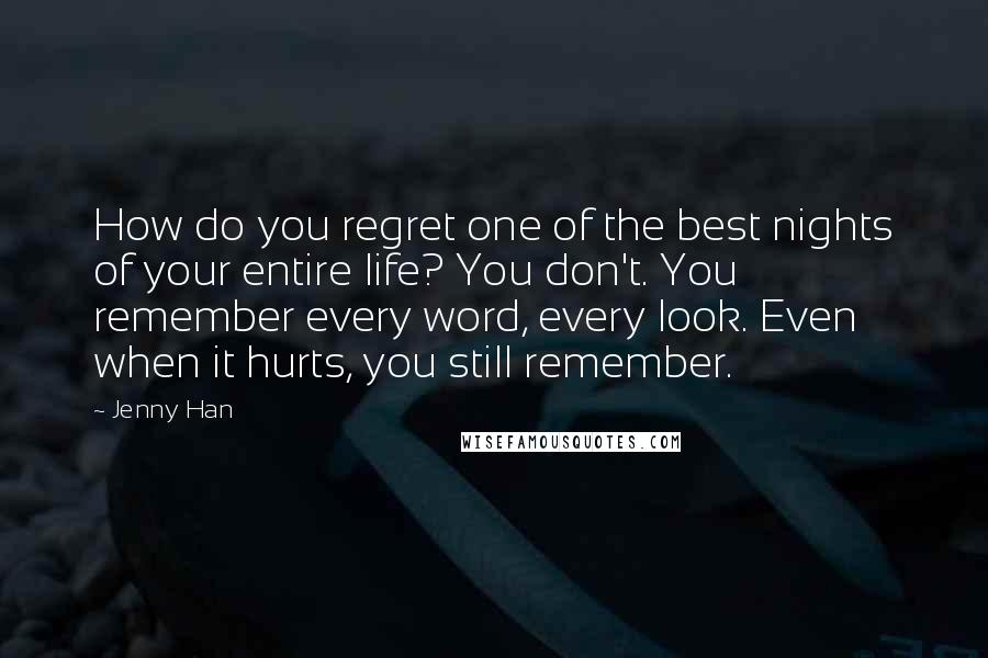 Jenny Han Quotes: How do you regret one of the best nights of your entire life? You don't. You remember every word, every look. Even when it hurts, you still remember.