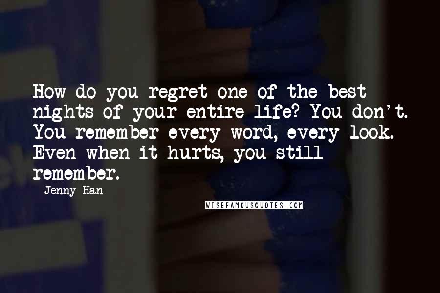 Jenny Han Quotes: How do you regret one of the best nights of your entire life? You don't. You remember every word, every look. Even when it hurts, you still remember.