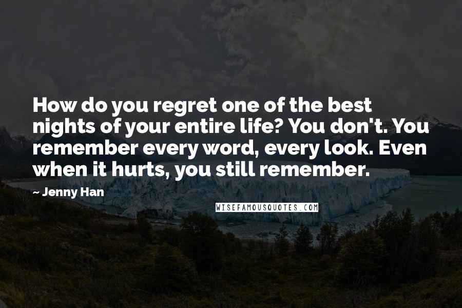 Jenny Han Quotes: How do you regret one of the best nights of your entire life? You don't. You remember every word, every look. Even when it hurts, you still remember.