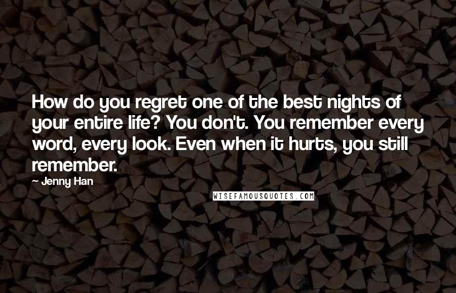 Jenny Han Quotes: How do you regret one of the best nights of your entire life? You don't. You remember every word, every look. Even when it hurts, you still remember.