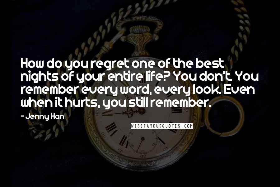 Jenny Han Quotes: How do you regret one of the best nights of your entire life? You don't. You remember every word, every look. Even when it hurts, you still remember.