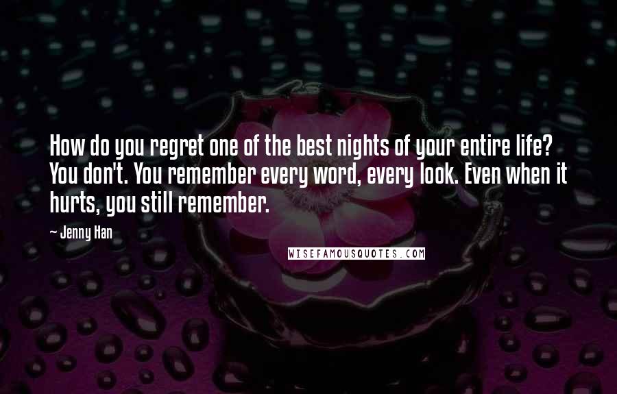 Jenny Han Quotes: How do you regret one of the best nights of your entire life? You don't. You remember every word, every look. Even when it hurts, you still remember.