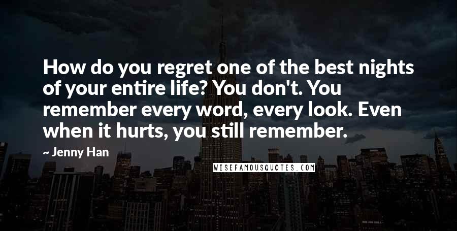 Jenny Han Quotes: How do you regret one of the best nights of your entire life? You don't. You remember every word, every look. Even when it hurts, you still remember.