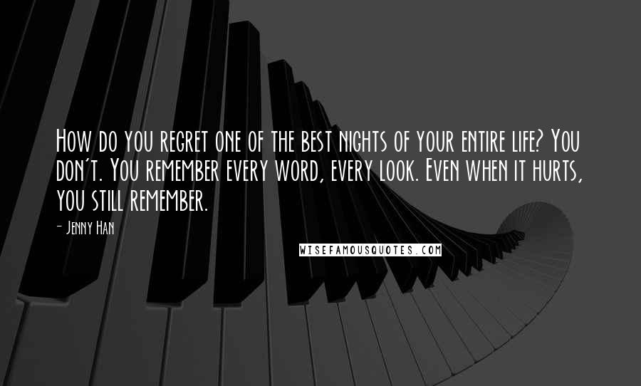 Jenny Han Quotes: How do you regret one of the best nights of your entire life? You don't. You remember every word, every look. Even when it hurts, you still remember.