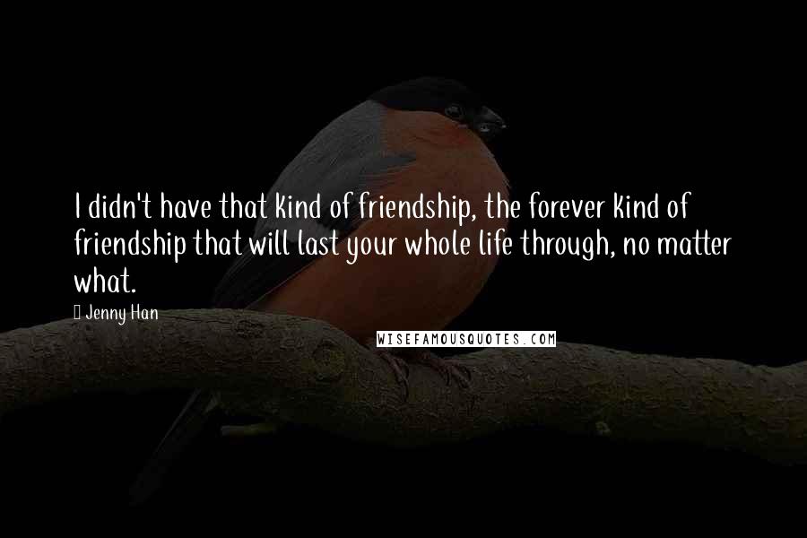 Jenny Han Quotes: I didn't have that kind of friendship, the forever kind of friendship that will last your whole life through, no matter what.