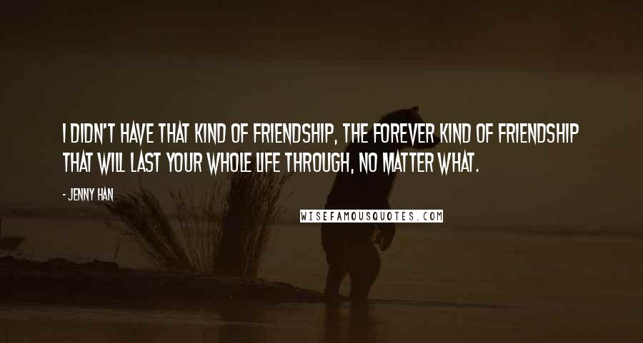 Jenny Han Quotes: I didn't have that kind of friendship, the forever kind of friendship that will last your whole life through, no matter what.