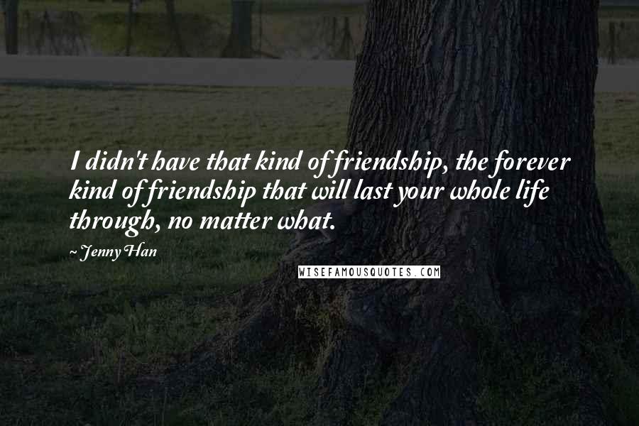 Jenny Han Quotes: I didn't have that kind of friendship, the forever kind of friendship that will last your whole life through, no matter what.