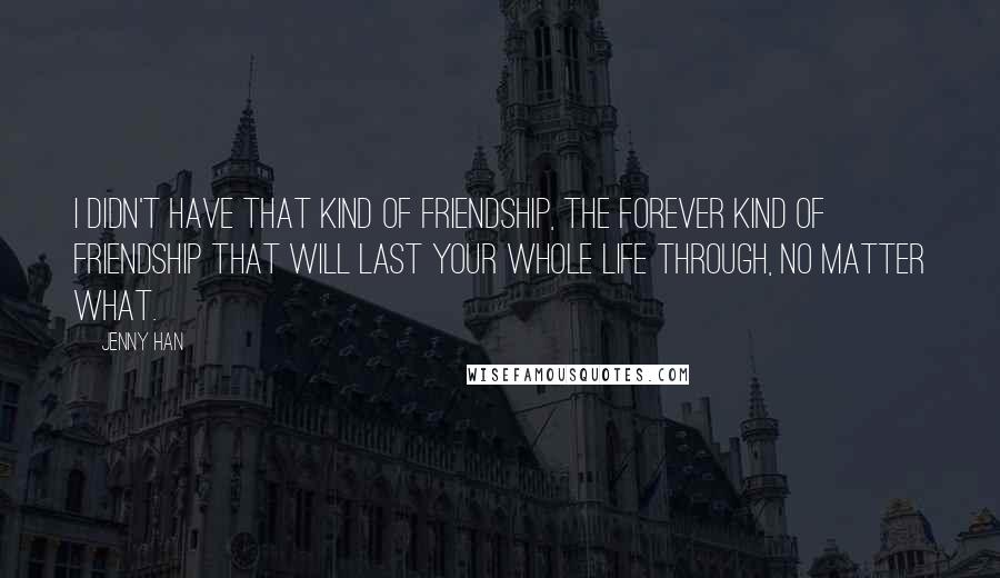 Jenny Han Quotes: I didn't have that kind of friendship, the forever kind of friendship that will last your whole life through, no matter what.