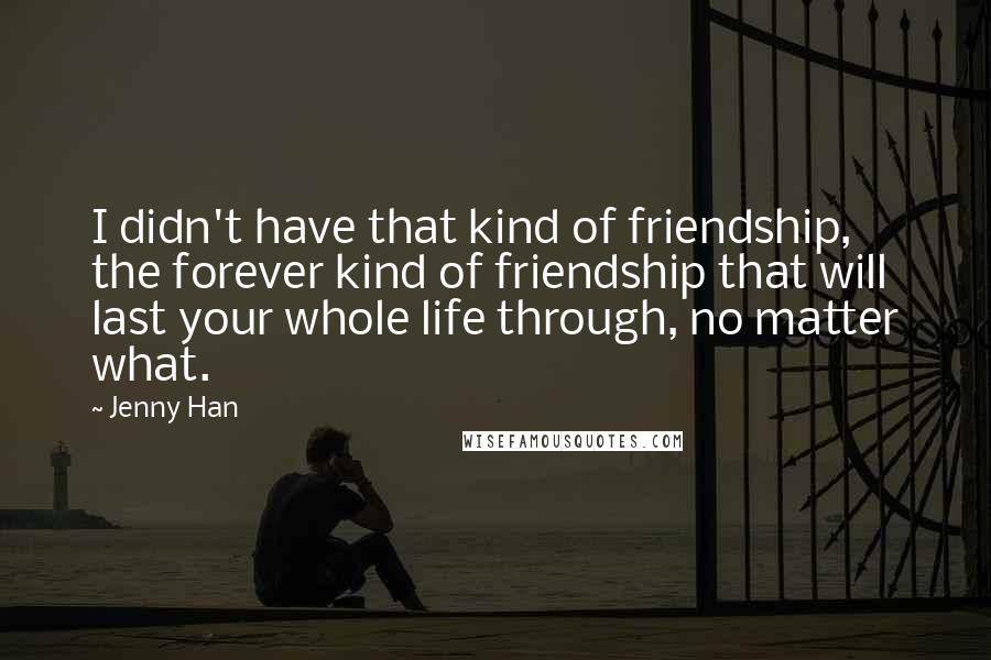 Jenny Han Quotes: I didn't have that kind of friendship, the forever kind of friendship that will last your whole life through, no matter what.