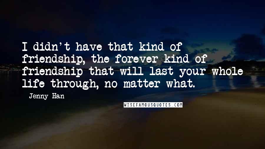 Jenny Han Quotes: I didn't have that kind of friendship, the forever kind of friendship that will last your whole life through, no matter what.