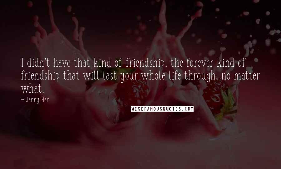 Jenny Han Quotes: I didn't have that kind of friendship, the forever kind of friendship that will last your whole life through, no matter what.