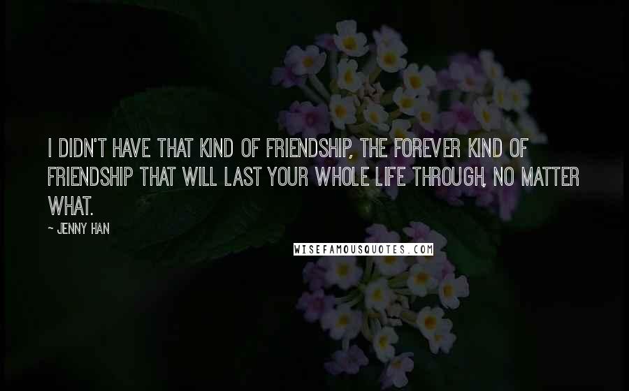 Jenny Han Quotes: I didn't have that kind of friendship, the forever kind of friendship that will last your whole life through, no matter what.