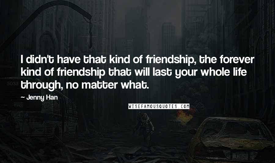 Jenny Han Quotes: I didn't have that kind of friendship, the forever kind of friendship that will last your whole life through, no matter what.