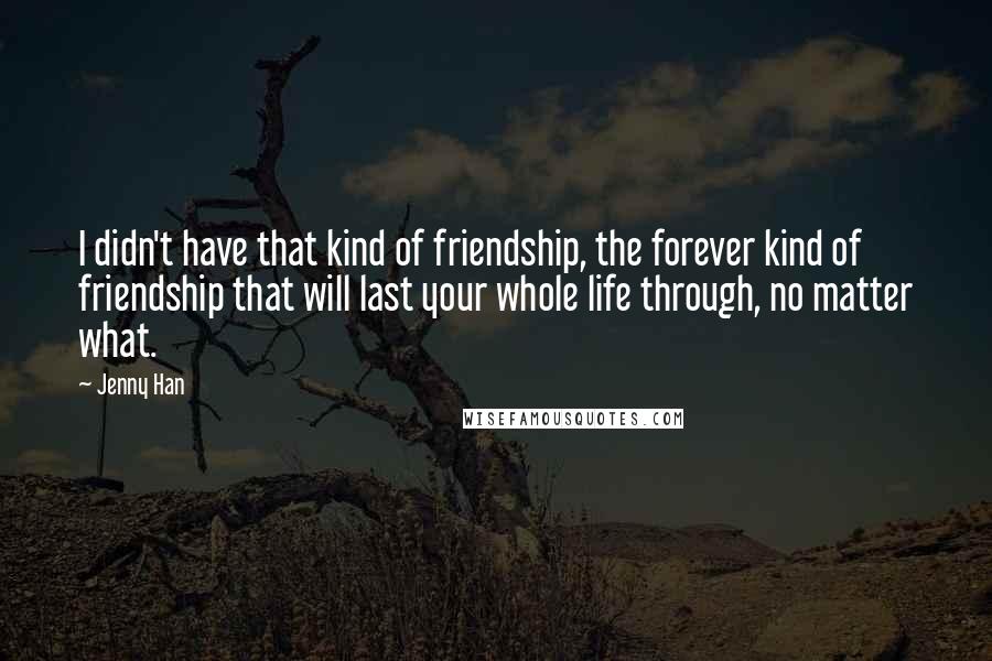 Jenny Han Quotes: I didn't have that kind of friendship, the forever kind of friendship that will last your whole life through, no matter what.