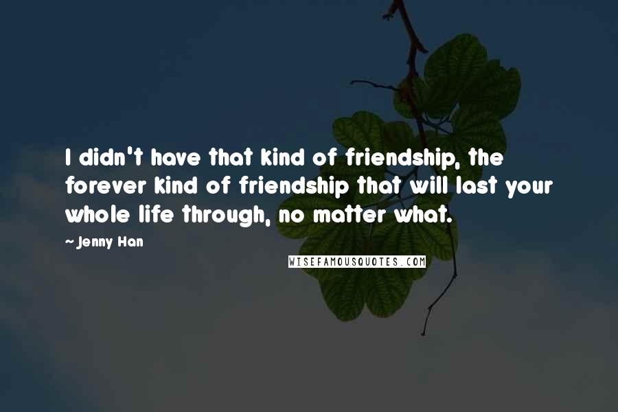 Jenny Han Quotes: I didn't have that kind of friendship, the forever kind of friendship that will last your whole life through, no matter what.