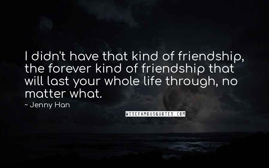 Jenny Han Quotes: I didn't have that kind of friendship, the forever kind of friendship that will last your whole life through, no matter what.