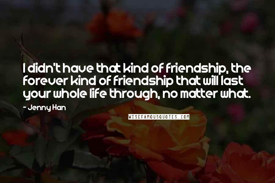 Jenny Han Quotes: I didn't have that kind of friendship, the forever kind of friendship that will last your whole life through, no matter what.