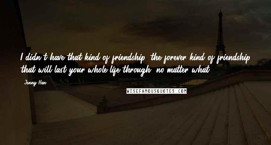 Jenny Han Quotes: I didn't have that kind of friendship, the forever kind of friendship that will last your whole life through, no matter what.