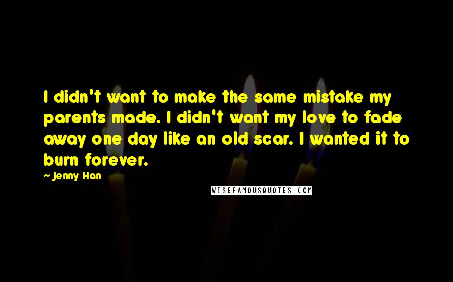 Jenny Han Quotes: I didn't want to make the same mistake my parents made. I didn't want my love to fade away one day like an old scar. I wanted it to burn forever.