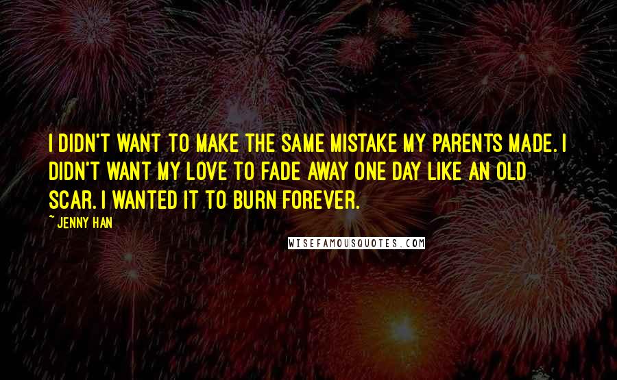 Jenny Han Quotes: I didn't want to make the same mistake my parents made. I didn't want my love to fade away one day like an old scar. I wanted it to burn forever.