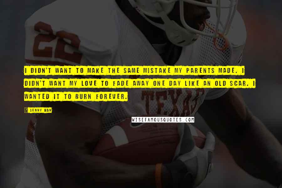 Jenny Han Quotes: I didn't want to make the same mistake my parents made. I didn't want my love to fade away one day like an old scar. I wanted it to burn forever.