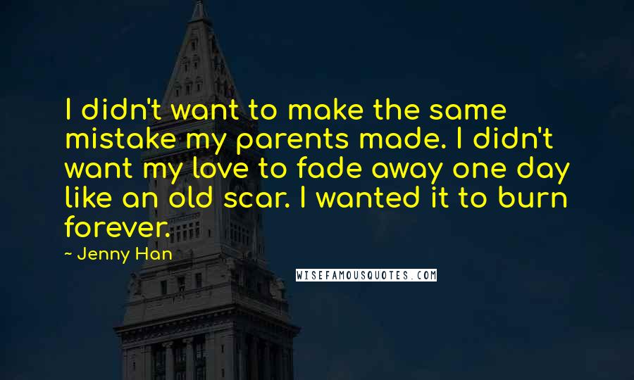 Jenny Han Quotes: I didn't want to make the same mistake my parents made. I didn't want my love to fade away one day like an old scar. I wanted it to burn forever.