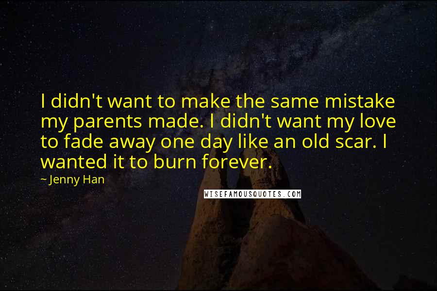 Jenny Han Quotes: I didn't want to make the same mistake my parents made. I didn't want my love to fade away one day like an old scar. I wanted it to burn forever.