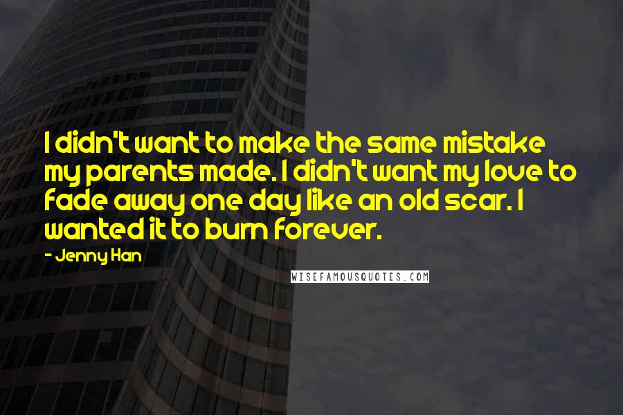 Jenny Han Quotes: I didn't want to make the same mistake my parents made. I didn't want my love to fade away one day like an old scar. I wanted it to burn forever.