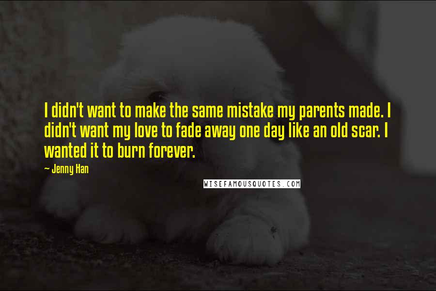 Jenny Han Quotes: I didn't want to make the same mistake my parents made. I didn't want my love to fade away one day like an old scar. I wanted it to burn forever.